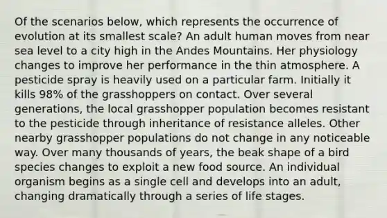 Of the scenarios below, which represents the occurrence of evolution at its smallest scale? An adult human moves from near sea level to a city high in the Andes Mountains. Her physiology changes to improve her performance in the thin atmosphere. A pesticide spray is heavily used on a particular farm. Initially it kills 98% of the grasshoppers on contact. Over several generations, the local grasshopper population becomes resistant to the pesticide through inheritance of resistance alleles. Other nearby grasshopper populations do not change in any noticeable way. Over many thousands of years, the beak shape of a bird species changes to exploit a new food source. An individual organism begins as a single cell and develops into an adult, changing dramatically through a series of life stages.