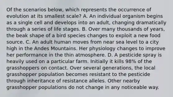 Of the scenarios below, which represents the occurrence of evolution at its smallest scale? A. An individual organism begins as a single cell and develops into an adult, changing dramatically through a series of life stages. B. Over many thousands of years, the beak shape of a bird species changes to exploit a new food source. C. An adult human moves from near sea level to a city high in the Andes Mountains. Her physiology changes to improve her performance in the thin atmosphere. D. A pesticide spray is heavily used on a particular farm. Initially it kills 98% of the grasshoppers on contact. Over several generations, the local grasshopper population becomes resistant to the pesticide through inheritance of resistance alleles. Other nearby grasshopper populations do not change in any noticeable way.