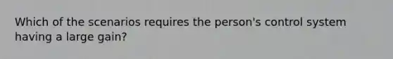 Which of the scenarios requires the person's control system having a large gain?