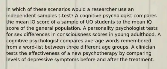 In which of these scenarios would a researcher use an independent samples t-test? A cognitive psychologist compares the mean IQ score of a sample of UO students to the mean IQ score of the general population. A personality psychologist tests for sex differences in consciousness scores in young adulthood. A cognitive psychologist compares average words remembered from a word-list between three different age groups. A clinician tests the effectiveness of a new psychotherapy by comparing levels of depressive symptoms before and after the treatment.