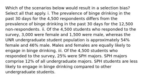 Which of the scenarios below would result in a selection bias? Select all that apply. i. The prevalence of binge drinking in the past 30 days for the 4,500 respondents differs from the prevalence of binge drinking in the past 30 days for the 12,500 non-respondents. ii. Of the 4,500 students who responded to the survey, 3,000 were female and 1,500 were male, whereas the UNR undergraduate student population is approximately 54% female and 46% male. Males and females are equally likely to engage in binge drinking. iii. Of the 4,500 students who responded to the survey, 25% were SPH majors. SPH majors comprise 12% of all undergraduate majors. SPH students are less likely to engage in binge drinking compared to other undergraduate students.