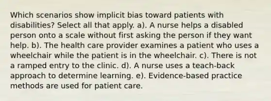 Which scenarios show implicit bias toward patients with disabilities? Select all that apply. a). A nurse helps a disabled person onto a scale without first asking the person if they want help. b). The health care provider examines a patient who uses a wheelchair while the patient is in the wheelchair. c). There is not a ramped entry to the clinic. d). A nurse uses a teach-back approach to determine learning. e). Evidence-based practice methods are used for patient care.