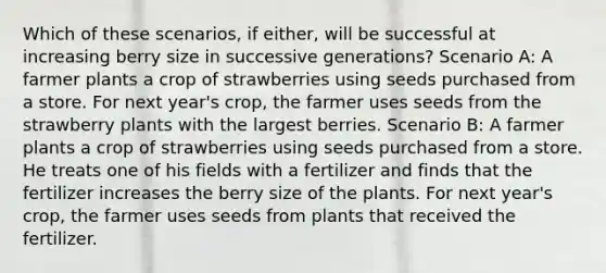 Which of these scenarios, if either, will be successful at increasing berry size in successive generations? Scenario A: A farmer plants a crop of strawberries using seeds purchased from a store. For next year's crop, the farmer uses seeds from the strawberry plants with the largest berries. Scenario B: A farmer plants a crop of strawberries using seeds purchased from a store. He treats one of his fields with a fertilizer and finds that the fertilizer increases the berry size of the plants. For next year's crop, the farmer uses seeds from plants that received the fertilizer.