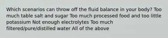 Which scenarios can throw off the fluid balance in your body? Too much table salt and sugar Too much processed food and too little potassium Not enough electrolytes Too much filtered/pure/distilled water All of the above