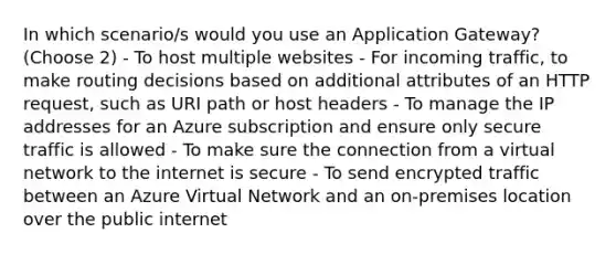 In which scenario/s would you use an Application Gateway? (Choose 2) - To host multiple websites - For incoming traffic, to make routing decisions based on additional attributes of an HTTP request, such as URI path or host headers - To manage the IP addresses for an Azure subscription and ensure only secure traffic is allowed - To make sure the connection from a virtual network to the internet is secure - To send encrypted traffic between an Azure Virtual Network and an on-premises location over the public internet