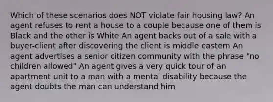 Which of these scenarios does NOT violate fair housing law? An agent refuses to rent a house to a couple because one of them is Black and the other is White An agent backs out of a sale with a buyer-client after discovering the client is middle eastern An agent advertises a senior citizen community with the phrase "no children allowed" An agent gives a very quick tour of an apartment unit to a man with a mental disability because the agent doubts the man can understand him