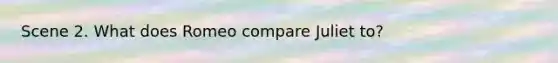 Scene 2. What does Romeo compare Juliet to?