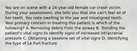 You are on scene with a​ 24-year-old female car crash victim. During your​ assessment, she tells you that she​ can't feel all of her teeth. You note swelling to the jaw and misaligned teeth. Your primary concern in treating this patient is which of the​ following? A. Removing debris from the airway B. Trending the​ patient's vital signs to identify signs of increased intracranial pressure C. Obtaining a baseline set of vital signs D. Identifying the type of Le Fort fracture