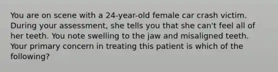 You are on scene with a​ 24-year-old female car crash victim. During your​ assessment, she tells you that she​ can't feel all of her teeth. You note swelling to the jaw and misaligned teeth. Your primary concern in treating this patient is which of the​ following?