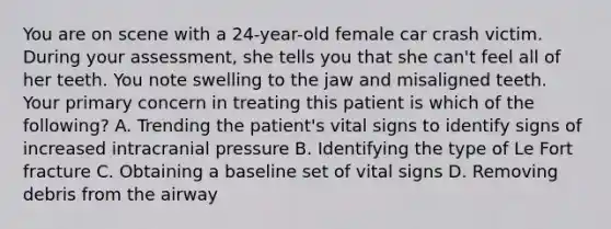 You are on scene with a​ 24-year-old female car crash victim. During your​ assessment, she tells you that she​ can't feel all of her teeth. You note swelling to the jaw and misaligned teeth. Your primary concern in treating this patient is which of the​ following? A. Trending the​ patient's vital signs to identify signs of increased intracranial pressure B. Identifying the type of Le Fort fracture C. Obtaining a baseline set of vital signs D. Removing debris from the airway