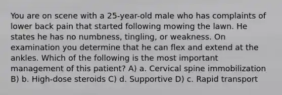 You are on scene with a 25-year-old male who has complaints of lower back pain that started following mowing the lawn. He states he has no numbness, tingling, or weakness. On examination you determine that he can flex and extend at the ankles. Which of the following is the most important management of this patient? A) a. Cervical spine immobilization B) b. High-dose steroids C) d. Supportive D) c. Rapid transport