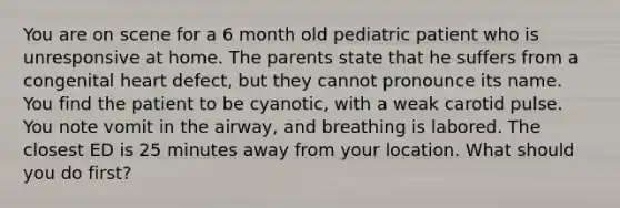 You are on scene for a 6 month old pediatric patient who is unresponsive at home. The parents state that he suffers from a congenital heart defect, but they cannot pronounce its name. You find the patient to be cyanotic, with a weak carotid pulse. You note vomit in the airway, and breathing is labored. The closest ED is 25 minutes away from your location. What should you do first?