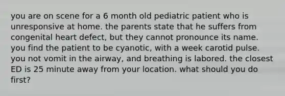 you are on scene for a 6 month old pediatric patient who is unresponsive at home. the parents state that he suffers from congenital heart defect, but they cannot pronounce its name. you find the patient to be cyanotic, with a week carotid pulse. you not vomit in the airway, and breathing is labored. the closest ED is 25 minute away from your location. what should you do first?