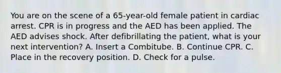 You are on the scene of a​ 65-year-old female patient in cardiac arrest. CPR is in progress and the AED has been applied. The AED advises shock. After defibrillating the​ patient, what is your next​ intervention? A. Insert a Combitube. B. Continue CPR. C. Place in the recovery position. D. Check for a pulse.