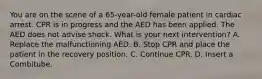 You are on the scene of a​ 65-year-old female patient in cardiac arrest. CPR is in progress and the AED has been applied. The AED does not advise shock. What is your next​ intervention? A. Replace the malfunctioning AED. B. Stop CPR and place the patient in the recovery position. C. Continue CPR. D. Insert a Combitube.