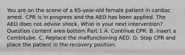 You are on the scene of a​ 65-year-old female patient in cardiac arrest. CPR is in progress and the AED has been applied. The AED does not advise shock. What is your next​ intervention? Question content area bottom Part 1 A. Continue CPR. B. Insert a Combitube. C. Replace the malfunctioning AED. D. Stop CPR and place the patient in the recovery position.