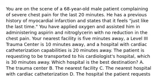 You are on the scene of a​ 68-year-old male patient complaining of severe chest pain for the last 20 minutes. He has a previous history of myocardial infarction and states that it feels​ "just like the last​ time." You have applied oxygen and assisted him in administering aspirin and nitroglycerin with no reduction in the chest pain. Your nearest facility is five minutes​ away, a Level III Trauma Center is 10 minutes​ away, and a hospital with cardiac catheterization capabilities is 20 minutes away. The patient is requesting to be transported to his​ cardiologist's hospital, which is 30 minutes away. Which hospital is the best​ destination? A. The trauma center B. The nearest facility C. The nearest hospital with cardiac catheterization D. The hospital the patient requests