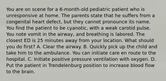 You are on scene for a​ 6-month-old pediatric patient who is unresponsive at home. The parents state that he suffers from a congenital heart​ defect, but they cannot pronounce its name. You find the patient to be​ cyanotic, with a weak carotid pulse. You note vomit in the​ airway, and breathing is labored. The closest ED is 25 minutes away from your location. What should you do​ first? A. Clear the airway. B. Quickly pick up the child and take him to the ambulance. You can initiate care en route to the hospital. C. Initiate positive pressure ventilation with oxygen. D. Put the patient in Trendelenburg position to increase blood flow to the brain.