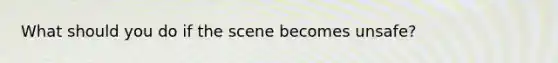 What should you do if the scene becomes unsafe?