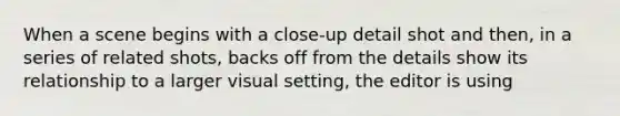 When a scene begins with a close-up detail shot and then, in a series of related shots, backs off from the details show its relationship to a larger visual setting, the editor is using