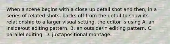 When a scene begins with a close-up detail shot and then, in a series of related shots, backs off from the detail to show its relationship to a larger visual setting, the editor is using A. an inside/out editing pattern. B. an outside/in editing pattern. C. parallel editing. D. juxtapositional montage.