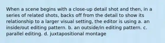 When a scene begins with a close-up detail shot and then, in a series of related shots, backs off from the detail to show its relationship to a larger visual setting, the editor is using a. an inside/out editing pattern. b. an outside/in editing pattern. c. parallel editing. d. juxtapositional montage