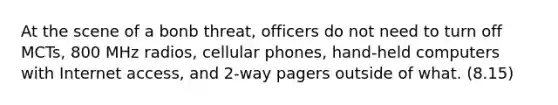 At the scene of a bonb threat, officers do not need to turn off MCTs, 800 MHz radios, cellular phones, hand-held computers with Internet access, and 2-way pagers outside of what. (8.15)