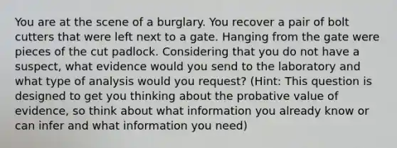 You are at the scene of a burglary. You recover a pair of bolt cutters that were left next to a gate. Hanging from the gate were pieces of the cut padlock. Considering that you do not have a suspect, what evidence would you send to the laboratory and what type of analysis would you request? (Hint: This question is designed to get you thinking about the probative value of evidence, so think about what information you already know or can infer and what information you need)