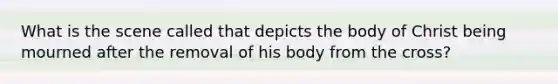 What is the scene called that depicts the body of Christ being mourned after the removal of his body from the cross?