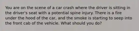 You are on the scene of a car crash where the driver is sitting in the​ driver's seat with a potential spine injury. There is a fire under the hood of the​ car, and the smoke is starting to seep into the front cab of the vehicle. What should you​ do?