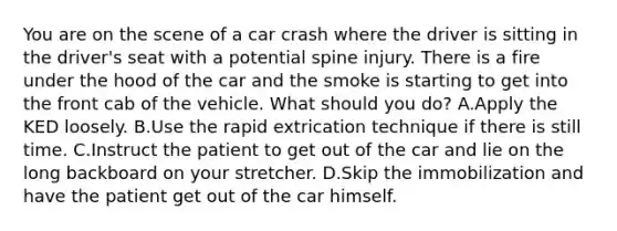 You are on the scene of a car crash where the driver is sitting in the​ driver's seat with a potential spine injury. There is a fire under the hood of the car and the smoke is starting to get into the front cab of the vehicle. What should you​ do? A.Apply the KED loosely. B.Use the rapid extrication technique if there is still time. C.Instruct the patient to get out of the car and lie on the long backboard on your stretcher. D.Skip the immobilization and have the patient get out of the car himself.