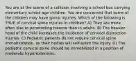 You are at the scene of a collision involving a school bus carrying elementary school age children. You are concerned that some of the children may have spinal injuries. Which of the following is TRUE of cervical spine injuries in children? A) They are more often due to penetrating trauma than in adults. B) The heavier head of the child increases the incidence of cervical distraction injuries. C) Pediatric patients do not require cervical spine immobilization, as their bodies will self-splint the injury. D) The pediatric cervical spine should be immobilized in a position of moderate hyperextension.