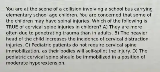 You are at the scene of a collision involving a school bus carrying elementary school age children. You are concerned that some of the children may have spinal injuries. Which of the following is TRUE of cervical spine injuries in children? A) They are more often due to penetrating trauma than in adults. B) The heavier head of the child increases the incidence of cervical distraction injuries. C) Pediatric patients do not require cervical spine immobilization, as their bodies will self-splint the injury. D) The pediatric cervical spine should be immobilized in a position of moderate hyperextension.