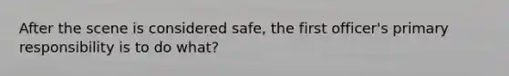 After the scene is considered safe, the first officer's primary responsibility is to do what?