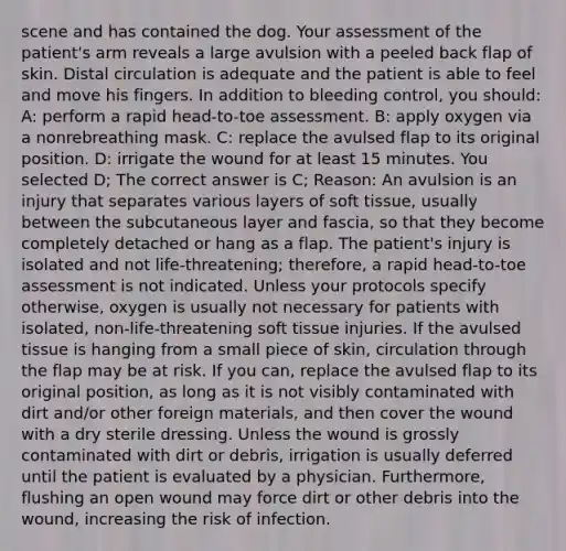 scene and has contained the dog. Your assessment of the patient's arm reveals a large avulsion with a peeled back flap of skin. Distal circulation is adequate and the patient is able to feel and move his fingers. In addition to bleeding control, you should: A: perform a rapid head-to-toe assessment. B: apply oxygen via a nonrebreathing mask. C: replace the avulsed flap to its original position. D: irrigate the wound for at least 15 minutes. You selected D; The correct answer is C; Reason: An avulsion is an injury that separates various layers of soft tissue, usually between the subcutaneous layer and fascia, so that they become completely detached or hang as a flap. The patient's injury is isolated and not life-threatening; therefore, a rapid head-to-toe assessment is not indicated. Unless your protocols specify otherwise, oxygen is usually not necessary for patients with isolated, non-life-threatening soft tissue injuries. If the avulsed tissue is hanging from a small piece of skin, circulation through the flap may be at risk. If you can, replace the avulsed flap to its original position, as long as it is not visibly contaminated with dirt and/or other foreign materials, and then cover the wound with a dry sterile dressing. Unless the wound is grossly contaminated with dirt or debris, irrigation is usually deferred until the patient is evaluated by a physician. Furthermore, flushing an open wound may force dirt or other debris into the wound, increasing the risk of infection.