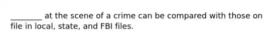 ________ at the scene of a crime can be compared with those on file in local, state, and FBI files.