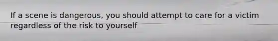 If a scene is dangerous, you should attempt to care for a victim regardless of the risk to yourself