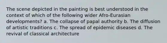 The scene depicted in the painting is best understood in the context of which of the following wider Afro-Eurasian developments? a. The collapse of papal authority b. The diffusion of artistic traditions c. The spread of epidemic diseases d. The revival of classical architecture