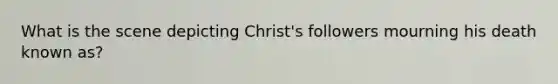 What is the scene depicting Christ's followers mourning his death known as?