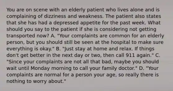 You are on scene with an elderly patient who lives alone and is complaining of dizziness and weakness. The patient also states that she has had a depressed appetite for the past week. What should you say to the patient if she is considering not getting transported​ now? A. ​"Your complaints are common for an elderly​ person, but you should still be seen at the hospital to make sure everything is​ okay." B. ​"Just stay at home and relax. If things​ don't get better in the next day or​ two, then call 911​ again." C. ​"Since your complaints are not all that​ bad, maybe you should wait until Monday morning to call your family​ doctor." D. ​"Your complaints are normal for a person your​ age, so really there is nothing to worry​ about."