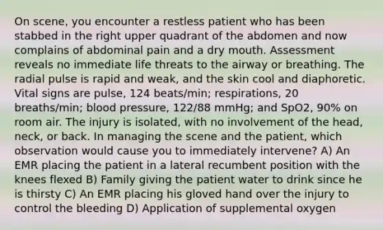 On scene, you encounter a restless patient who has been stabbed in the right upper quadrant of the abdomen and now complains of abdominal pain and a dry mouth. Assessment reveals no immediate life threats to the airway or breathing. The radial pulse is rapid and weak, and the skin cool and diaphoretic. Vital signs are pulse, 124 beats/min; respirations, 20 breaths/min; <a href='https://www.questionai.com/knowledge/kD0HacyPBr-blood-pressure' class='anchor-knowledge'>blood pressure</a>, 122/88 mmHg; and SpO2, 90% on room air. The injury is isolated, with no involvement of the head, neck, or back. In managing the scene and the patient, which observation would cause you to immediately intervene? A) An EMR placing the patient in a lateral recumbent position with the knees flexed B) Family giving the patient water to drink since he is thirsty C) An EMR placing his gloved hand over the injury to control the bleeding D) Application of supplemental oxygen