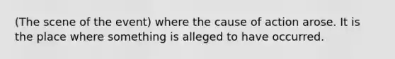 (The scene of the event) where the cause of action arose. It is the place where something is alleged to have occurred.