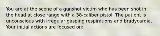 You are at the scene of a gunshot victim who has been shot in the head at close range with a 38-caliber pistol. The patient is unconscious with irregular gasping respirations and bradycardia. Your initial actions are focused on: