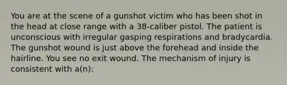 You are at the scene of a gunshot victim who has been shot in the head at close range with a​ 38-caliber pistol. The patient is unconscious with irregular gasping respirations and bradycardia. The gunshot wound is just above the forehead and inside the hairline. You see no exit wound. The mechanism of injury is consistent with​ a(n):