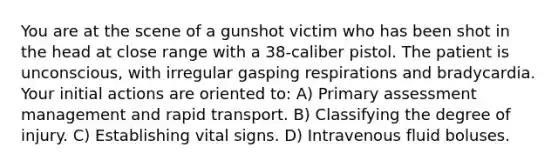 You are at the scene of a gunshot victim who has been shot in the head at close range with a 38-caliber pistol. The patient is unconscious, with irregular gasping respirations and bradycardia. Your initial actions are oriented to: A) Primary assessment management and rapid transport. B) Classifying the degree of injury. C) Establishing vital signs. D) Intravenous fluid boluses.