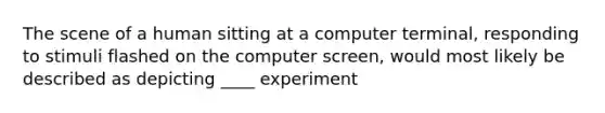 The scene of a human sitting at a computer terminal, responding to stimuli flashed on the computer screen, would most likely be described as depicting ____ experiment