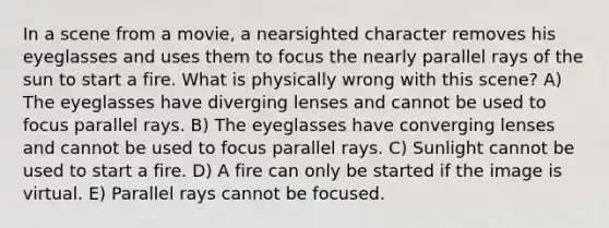 In a scene from a movie, a nearsighted character removes his eyeglasses and uses them to focus the nearly parallel rays of the sun to start a fire. What is physically wrong with this scene? A) The eyeglasses have diverging lenses and cannot be used to focus parallel rays. B) The eyeglasses have converging lenses and cannot be used to focus parallel rays. C) Sunlight cannot be used to start a fire. D) A fire can only be started if the image is virtual. E) Parallel rays cannot be focused.