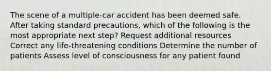 The scene of a multiple-car accident has been deemed safe. After taking standard precautions, which of the following is the most appropriate next step? Request additional resources Correct any life-threatening conditions Determine the number of patients Assess level of consciousness for any patient found