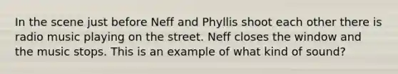 In the scene just before Neff and Phyllis shoot each other there is radio music playing on the street. Neff closes the window and the music stops. This is an example of what kind of sound?