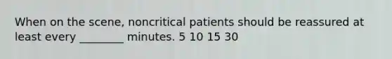 When on the scene, noncritical patients should be reassured at least every ________ minutes. 5 10 15 30